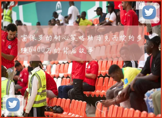 富保罗的耐心策略助马克西续约多赚6400万的背后故事