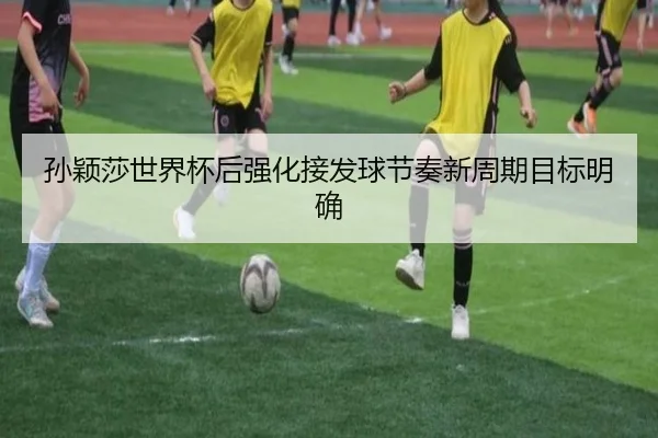 孙颖莎世界杯后强化接发球节奏新周期目标明确