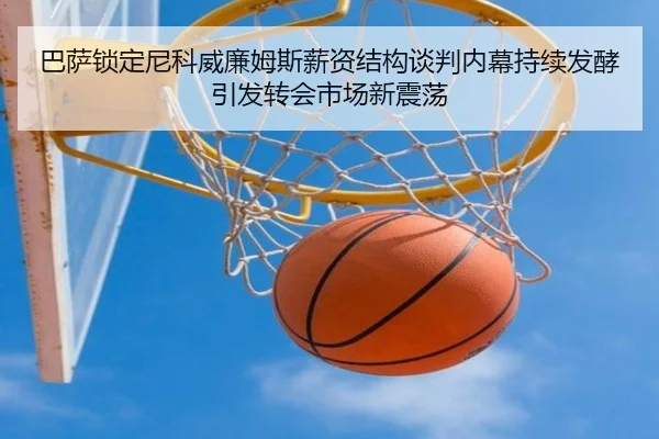 巴萨锁定尼科威廉姆斯薪资结构谈判内幕持续发酵引发转会市场新震荡