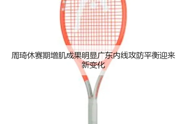 周琦休赛期增肌成果明显广东内线攻防平衡迎来新变化