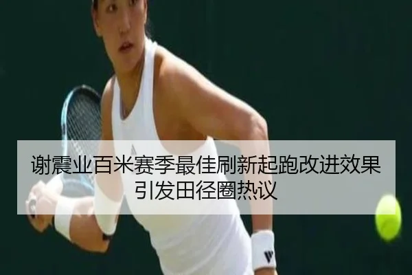 谢震业百米赛季最佳刷新起跑改进效果引发田径圈热议