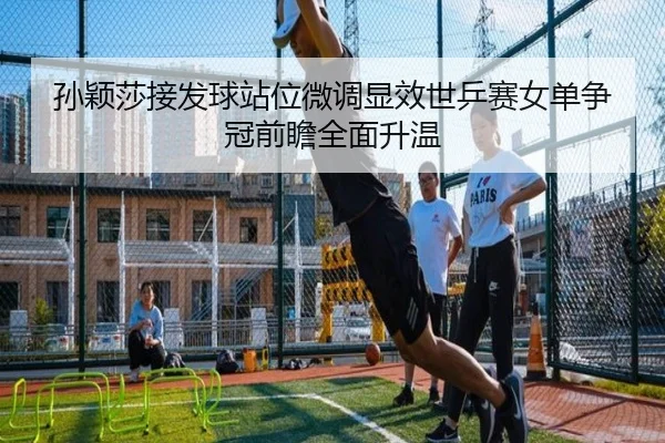 孙颖莎接发球站位微调显效世乒赛女单争冠前瞻全面升温