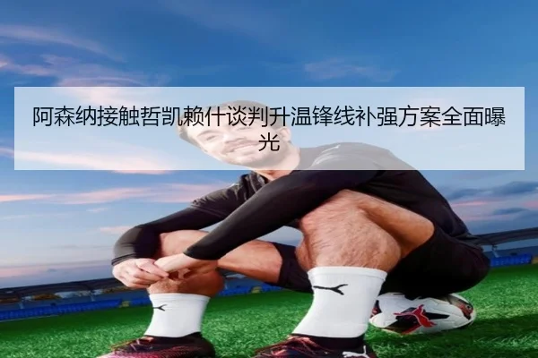 阿森纳接触哲凯赖什谈判升温锋线补强方案全面曝光